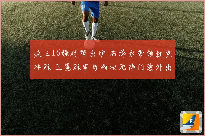 疯三16强对阵出炉 布泽尔带领杜克冲冠 卫冕冠军与两状元热门意外出局