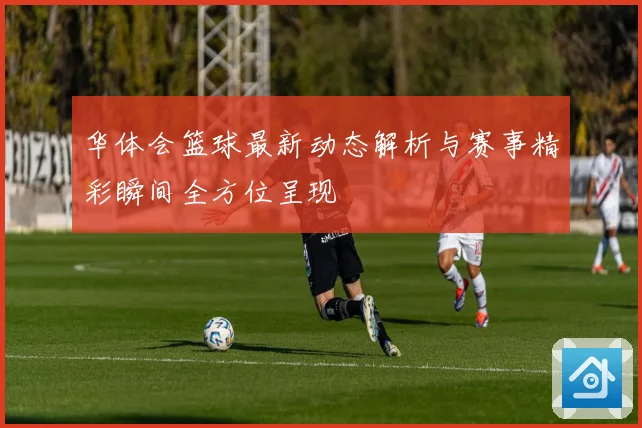 华体会篮球最新动态解析与赛事精彩瞬间全方位呈现