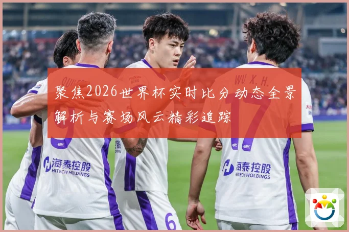 聚焦2026世界杯实时比分动态全景解析与赛场风云精彩追踪