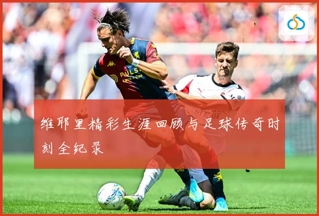 维耶里精彩生涯回顾与足球传奇时刻全纪录