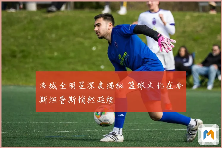 洛城全明星深度揭秘 篮球文化在非斯坦普斯悄然延续