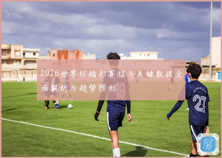 2026世界杯精彩赛程与关键数据全面解析与趋势预测