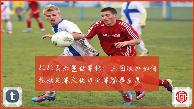 2026美加墨世界杯：三国联办如何推动足球文化与全球赛事发展