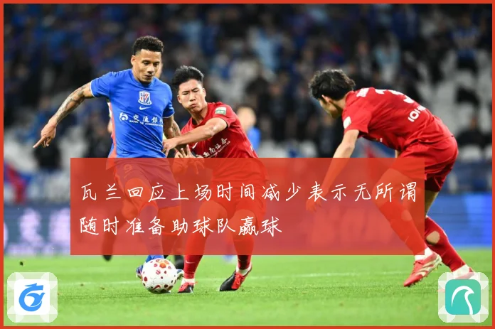 瓦兰回应上场时间减少表示无所谓随时准备助球队赢球
