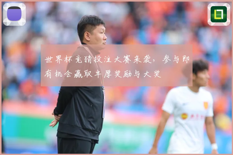 世界杯竞猜投注大赛来袭，参与即有机会赢取丰厚奖励与大奖