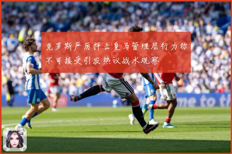 克罗斯严厉抨击皇马管理层行为称不可接受引发热议战术观察