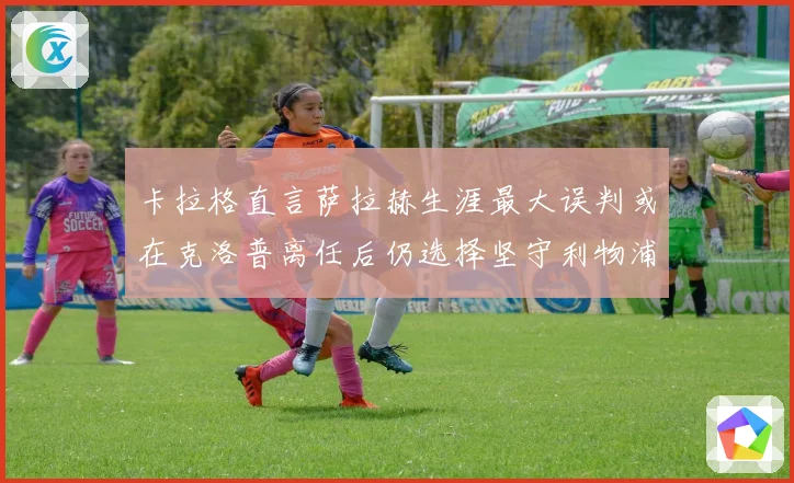 卡拉格直言萨拉赫生涯最大误判或在克洛普离任后仍选择坚守利物浦