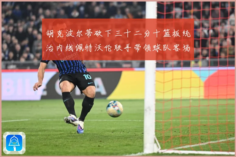 胡克波尔蒂砍下三十二分十篮板统治内线佩特沃伦联手带领球队客场专题观察