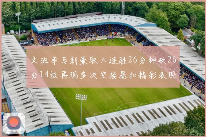文班率马刺豪取六连胜26分钟砍26分14板再现多次空接暴扣精彩表现