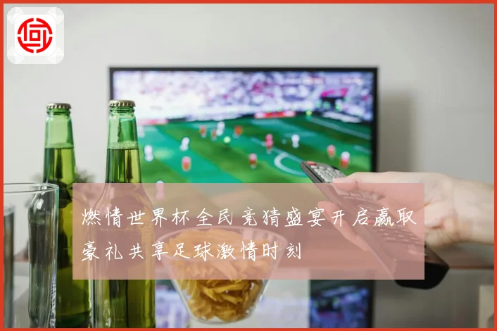 燃情世界杯全民竞猜盛宴开启赢取豪礼共享足球激情时刻