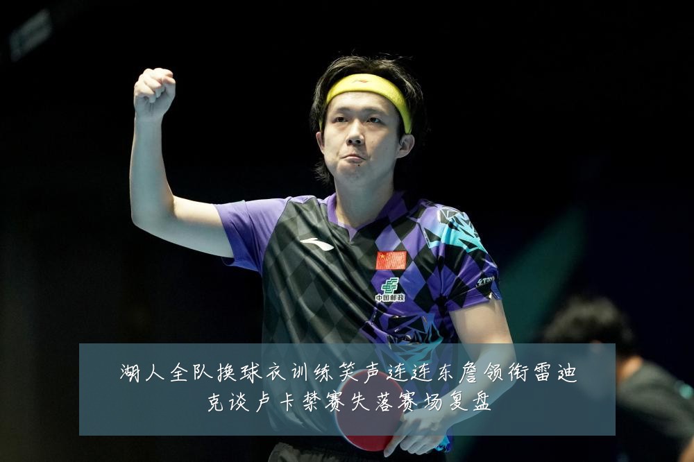 湖人全队换球衣训练笑声连连东詹领衔雷迪克谈卢卡禁赛失落赛场复盘