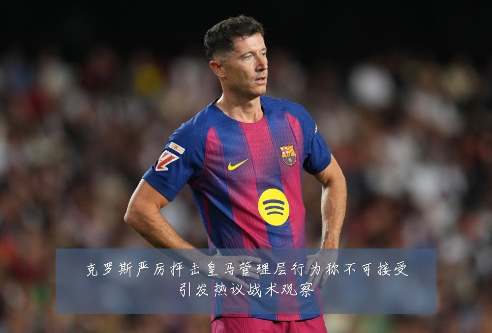 克罗斯严厉抨击皇马管理层行为称不可接受引发热议战术观察