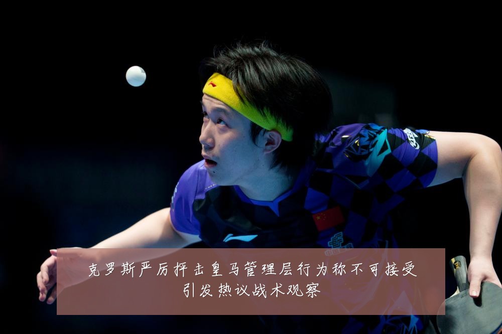 克罗斯严厉抨击皇马管理层行为称不可接受引发热议战术观察